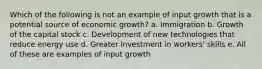 Which of the following is not an example of input growth that is a potential source of economic growth? a. Immigration b. Growth of the capital stock c. Development of new technologies that reduce energy use d. Greater investment in workers' skills e. All of these are examples of input growth