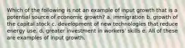 Which of the following is not an example of input growth that is a potential source of economic growth? a. immigration b. growth of the capital stock c. development of new technologies that reduce energy use. d. greater investment in workers' skills e. All of these are examples of input growth.