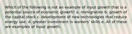 Which of the following is not an example of input growth that is a potential source of economic growth? a. immigration b. growth of the capital stock c. development of new technologies that reduce energy use. d. greater investment in workers' skills e. All of these are examples of input growth.