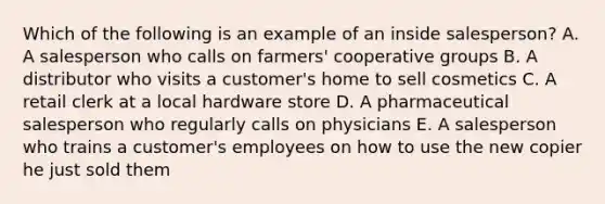 Which of the following is an example of an inside salesperson? A. A salesperson who calls on farmers' cooperative groups B. A distributor who visits a customer's home to sell cosmetics C. A retail clerk at a local hardware store D. A pharmaceutical salesperson who regularly calls on physicians E. A salesperson who trains a customer's employees on how to use the new copier he just sold them