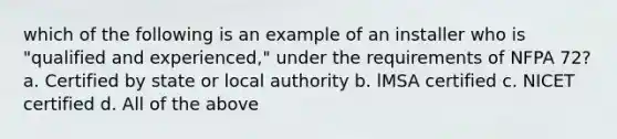 which of the following is an example of an installer who is "qualified and experienced," under the requirements of NFPA 72? a. Certified by state or local authority b. lMSA certified c. NICET certified d. All of the above