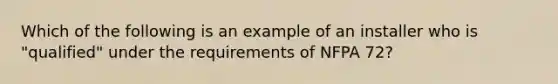 Which of the following is an example of an installer who is "qualified" under the requirements of NFPA 72?