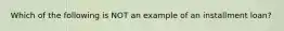 Which of the following is NOT an example of an installment loan?