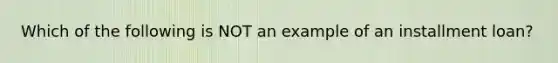 Which of the following is NOT an example of an installment loan?