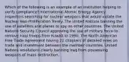 Which of the following is an example of an institution helping to verify compliance? International Atomic Energy Agency inspectors searching for nuclear weapons that would violate the Nuclear Non-Proliferation Treaty. The United Nations banning the use of satellites and planes to spy on other countries. The United Nations Security Council approving the use of military force to remove Iraqi troops from Kuwait in 1990. The North American Free Trade Agreement having 22 chapters of detailed rules on trade and investment between the member countries. United Nations resolutions clearly banning Iraq from possessing weapons of mass destruction.