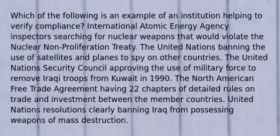 Which of the following is an example of an institution helping to verify compliance? International Atomic Energy Agency inspectors searching for nuclear weapons that would violate the Nuclear Non-Proliferation Treaty. The United Nations banning the use of satellites and planes to spy on other countries. The United Nations Security Council approving the use of military force to remove Iraqi troops from Kuwait in 1990. The North American Free Trade Agreement having 22 chapters of detailed rules on trade and investment between the member countries. United Nations resolutions clearly banning Iraq from possessing weapons of mass destruction.