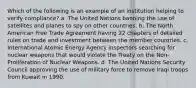 Which of the following is an example of an institution helping to verify compliance? a. The United Nations banning the use of satellites and planes to spy on other countries. b. The North American Free Trade Agreement having 22 chapters of detailed rules on trade and investment between the member countries. c. International Atomic Energy Agency inspectors searching for nuclear weapons that would violate the Treaty on the Non-Proliferation of Nuclear Weapons. d. The United Nations Security Council approving the use of military force to remove Iraqi troops from Kuwait in 1990.