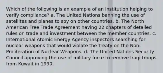 Which of the following is an example of an institution helping to verify compliance? a. The United Nations banning the use of satellites and planes to spy on other countries. b. The North American Free Trade Agreement having 22 chapters of detailed rules on trade and investment between the member countries. c. International Atomic Energy Agency inspectors searching for nuclear weapons that would violate the Treaty on the Non-Proliferation of Nuclear Weapons. d. The United Nations Security Council approving the use of military force to remove Iraqi troops from Kuwait in 1990.