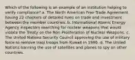 Which of the following is an example of an institution helping to verify compliance? a. The North American Free Trade Agreement having 22 chapters of detailed rules on trade and investment between the member countries. b. International Atomic Energy Agency inspectors searching for nuclear weapons that would violate the Treaty on the Non-Proliferation of Nuclear Weapons. c. The United Nations Security Council approving the use of military force to remove Iraqi troops from Kuwait in 1990. d. The United Nations banning the use of satellites and planes to spy on other countries.