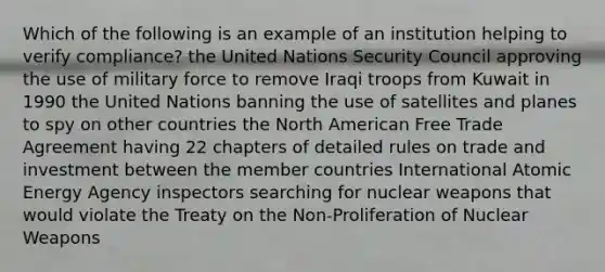 Which of the following is an example of an institution helping to verify compliance? the United Nations Security Council approving the use of military force to remove Iraqi troops from Kuwait in 1990 the United Nations banning the use of satellites and planes to spy on other countries the North American Free Trade Agreement having 22 chapters of detailed rules on trade and investment between the member countries International Atomic Energy Agency inspectors searching for nuclear weapons that would violate the Treaty on the Non-Proliferation of Nuclear Weapons