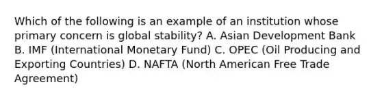 Which of the following is an example of an institution whose primary concern is global​ stability? A. Asian Development Bank B. IMF​ (International Monetary​ Fund) C. OPEC​ (Oil Producing and Exporting​ Countries) D. NAFTA​ (North American Free Trade​ Agreement)