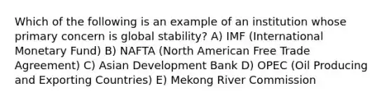 Which of the following is an example of an institution whose primary concern is global stability? A) IMF (International Monetary Fund) B) NAFTA (North American Free Trade Agreement) C) Asian Development Bank D) OPEC (Oil Producing and Exporting Countries) E) Mekong River Commission