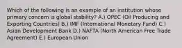 Which of the following is an example of an institution whose primary concern is global stability? A.) OPEC (Oil Producing and Exporting Countries) B.) IMF (International Monetary Fund) C.) Asian Development Bank D.) NAFTA (North American Free Trade Agreement) E.) European Union