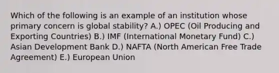 Which of the following is an example of an institution whose primary concern is global stability? A.) OPEC (Oil Producing and Exporting Countries) B.) IMF (International Monetary Fund) C.) Asian Development Bank D.) NAFTA (North American Free Trade Agreement) E.) European Union