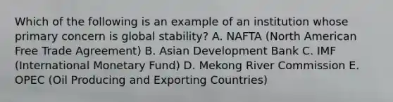 Which of the following is an example of an institution whose primary concern is global stability? A. NAFTA (North American Free Trade Agreement) B. Asian Development Bank C. IMF (International Monetary Fund) D. Mekong River Commission E. OPEC (Oil Producing and Exporting Countries)