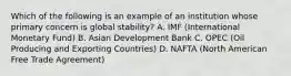 Which of the following is an example of an institution whose primary concern is global​ stability? A. IMF​ (International Monetary​ Fund) B. Asian Development Bank C. OPEC​ (Oil Producing and Exporting​ Countries) D. NAFTA​ (North American Free Trade​ Agreement)