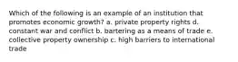 Which of the following is an example of an institution that promotes economic growth? a. private property rights d. constant war and conflict b. bartering as a means of trade e. collective property ownership c. high barriers to international trade