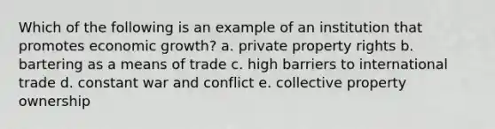 Which of the following is an example of an institution that promotes economic growth? a. private property rights b. bartering as a means of trade c. high barriers to international trade d. constant war and conflict e. collective property ownership