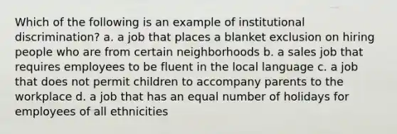 Which of the following is an example of institutional discrimination? a. a job that places a blanket exclusion on hiring people who are from certain neighborhoods b. a sales job that requires employees to be fluent in the local language c. a job that does not permit children to accompany parents to the workplace d. a job that has an equal number of holidays for employees of all ethnicities