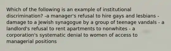 Which of the following is an example of institutional discrimination? -a manager's refusal to hire gays and lesbians - damage to a Jewish synagogue by a group of teenage vandals - a landlord's refusal to rent apartments to nonwhites - a corporation's systematic denial to women of access to managerial positions