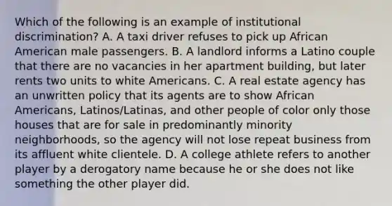 Which of the following is an example of institutional discrimination? A. A taxi driver refuses to pick up African American male passengers. B. A landlord informs a Latino couple that there are no vacancies in her apartment building, but later rents two units to white Americans. C. A real estate agency has an unwritten policy that its agents are to show African Americans, Latinos/Latinas, and other people of color only those houses that are for sale in predominantly minority neighborhoods, so the agency will not lose repeat business from its affluent white clientele. D. A college athlete refers to another player by a derogatory name because he or she does not like something the other player did.