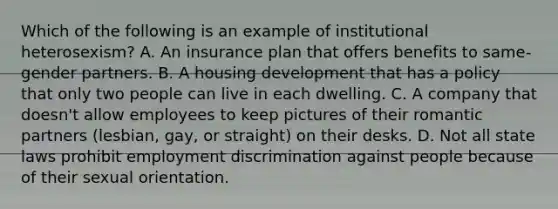 Which of the following is an example of institutional heterosexism? A. An insurance plan that offers benefits to same-gender partners. B. A housing development that has a policy that only two people can live in each dwelling. C. A company that doesn't allow employees to keep pictures of their romantic partners (lesbian, gay, or straight) on their desks. D. Not all state laws prohibit employment discrimination against people because of their sexual orientation.