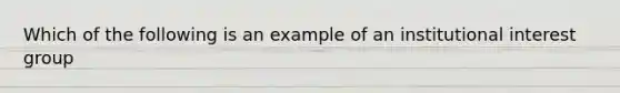 Which of the following is an example of an institutional interest group