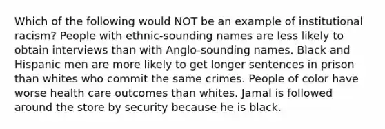 Which of the following would NOT be an example of institutional racism? People with ethnic-sounding names are less likely to obtain interviews than with Anglo-sounding names. Black and Hispanic men are more likely to get longer sentences in prison than whites who commit the same crimes. People of color have worse health care outcomes than whites. Jamal is followed around the store by security because he is black.