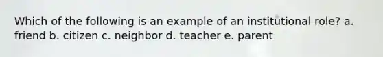 Which of the following is an example of an institutional role? a. friend b. citizen c. neighbor d. teacher e. parent