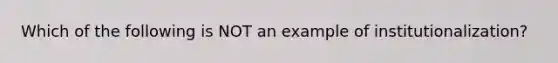 Which of the following is NOT an example of institutionalization?