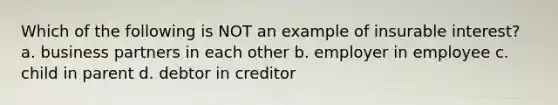 Which of the following is NOT an example of insurable interest? a. business partners in each other b. employer in employee c. child in parent d. debtor in creditor