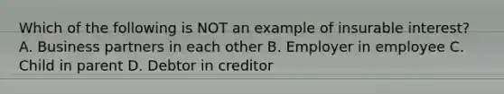 Which of the following is NOT an example of insurable interest? A. Business partners in each other B. Employer in employee C. Child in parent D. Debtor in creditor