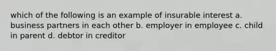 which of the following is an example of insurable interest a. business partners in each other b. employer in employee c. child in parent d. debtor in creditor