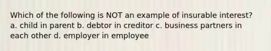 Which of the following is NOT an example of insurable interest? a. child in parent b. debtor in creditor c. business partners in each other d. employer in employee