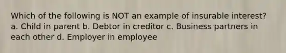 Which of the following is NOT an example of insurable interest? a. Child in parent b. Debtor in creditor c. Business partners in each other d. Employer in employee