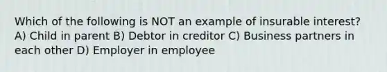 Which of the following is NOT an example of insurable interest? A) Child in parent B) Debtor in creditor C) Business partners in each other D) Employer in employee