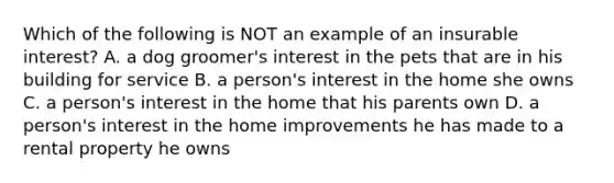 Which of the following is NOT an example of an insurable interest? A. a dog groomer's interest in the pets that are in his building for service B. a person's interest in the home she owns C. a person's interest in the home that his parents own D. a person's interest in the home improvements he has made to a rental property he owns