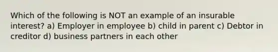 Which of the following is NOT an example of an insurable interest? a) Employer in employee b) child in parent c) Debtor in creditor d) business partners in each other