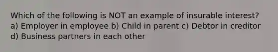 Which of the following is NOT an example of insurable interest? a) Employer in employee b) Child in parent c) Debtor in creditor d) Business partners in each other