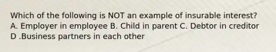 Which of the following is NOT an example of insurable interest? A. Employer in employee B. Child in parent C. Debtor in creditor D .Business partners in each other