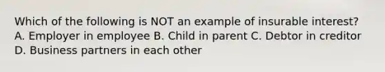 Which of the following is NOT an example of insurable interest? A. Employer in employee B. Child in parent C. Debtor in creditor D. Business partners in each other