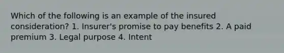 Which of the following is an example of the insured consideration? 1. Insurer's promise to pay benefits 2. A paid premium 3. Legal purpose 4. Intent