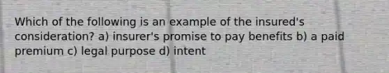 Which of the following is an example of the insured's consideration? a) insurer's promise to pay benefits b) a paid premium c) legal purpose d) intent