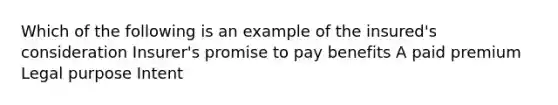 Which of the following is an example of the insured's consideration Insurer's promise to pay benefits A paid premium Legal purpose Intent