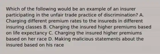 Which of the following would be an example of an insurer participating in the unfair trade practice of discrimination? A. Charging different premium rates to the insureds in different insuring classes B. Charging the insured higher premiums based on life expectancy C. Charging the insured higher premiums based on her race D. Making malicious statements about the insured based on his race