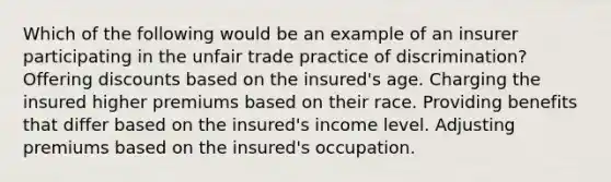 Which of the following would be an example of an insurer participating in the unfair trade practice of discrimination? Offering discounts based on the insured's age. Charging the insured higher premiums based on their race. Providing benefits that differ based on the insured's income level. Adjusting premiums based on the insured's occupation.