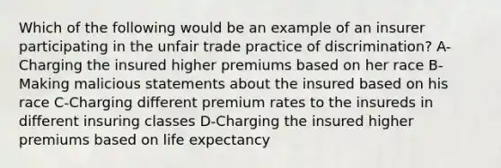 Which of the following would be an example of an insurer participating in the unfair trade practice of discrimination? A-Charging the insured higher premiums based on her race B-Making malicious statements about the insured based on his race C-Charging different premium rates to the insureds in different insuring classes D-Charging the insured higher premiums based on life expectancy