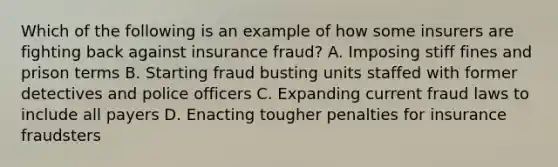 Which of the following is an example of how some insurers are fighting back against insurance fraud? A. Imposing stiff fines and prison terms B. Starting fraud busting units staffed with former detectives and police officers C. Expanding current fraud laws to include all payers D. Enacting tougher penalties for insurance fraudsters