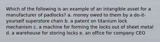 Which of the following is an example of an intangible asset for a manufacturer of padlocks? a. money owed to them by a do-it-yourself superstore chain b. a patent on titanium lock mechanism c. a machine for forming the locks out of sheet metal d. a warehouse for storing locks e. an office for company CEO