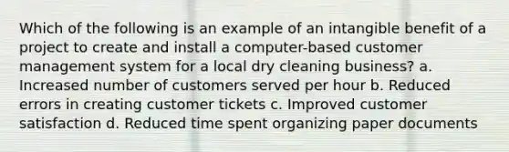 Which of the following is an example of an intangible benefit of a project to create and install a computer-based customer management system for a local dry cleaning business? a. Increased number of customers served per hour b. Reduced errors in creating customer tickets c. Improved customer satisfaction d. Reduced time spent organizing paper documents